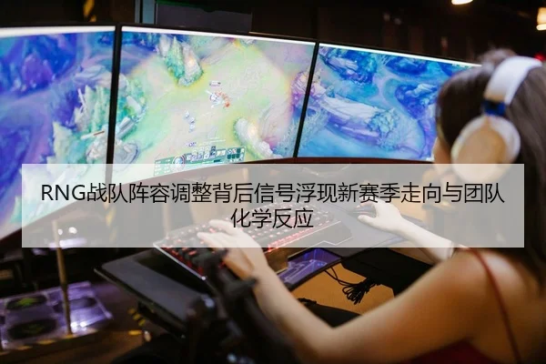 RNG战队阵容调整背后信号浮现新赛季走向与团队化学反应